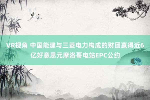 VR视角 中国能建与三菱电力构成的财团赢得近6亿好意思元摩洛哥电站EPC公约