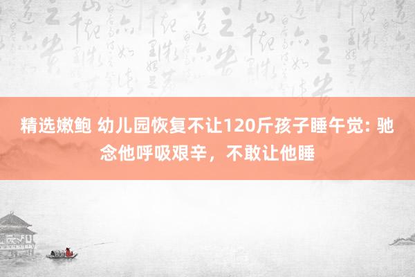 精选嫩鲍 幼儿园恢复不让120斤孩子睡午觉: 驰念他呼吸艰辛，不敢让他睡