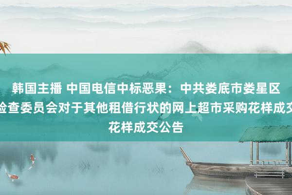 韩国主播 中国电信中标恶果：中共娄底市娄星区次序检查委员会对于其他租借行状的网上超市采购花样成交公告