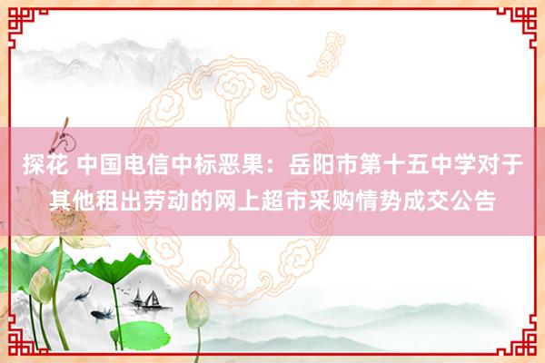 探花 中国电信中标恶果：岳阳市第十五中学对于其他租出劳动的网上超市采购情势成交公告