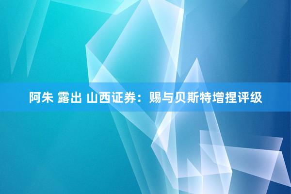 阿朱 露出 山西证券：赐与贝斯特增捏评级