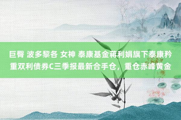 巨臀 波多黎各 女神 泰康基金蒋利娟旗下泰康矜重双利债券C三季报最新合手仓，重仓赤峰黄金