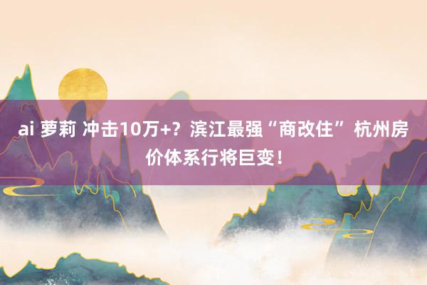 ai 萝莉 冲击10万+？滨江最强“商改住” 杭州房价体系行将巨变！