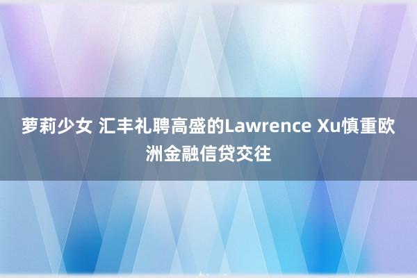 萝莉少女 汇丰礼聘高盛的Lawrence Xu慎重欧洲金融信贷交往