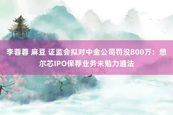 李蓉蓉 麻豆 证监会拟对中金公司罚没800万：想尔芯IPO保荐业务未勉力遵法