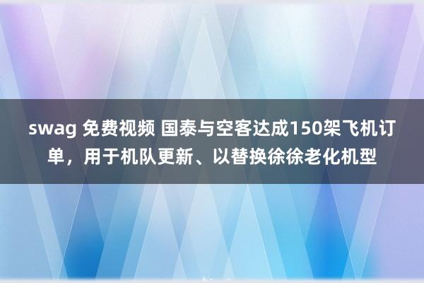 swag 免费视频 国泰与空客达成150架飞机订单，用于机队更新、以替换徐徐老化机型