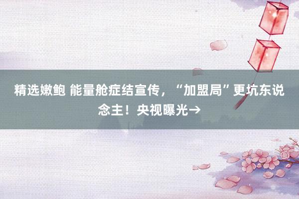 精选嫩鲍 能量舱症结宣传，“加盟局”更坑东说念主！央视曝光→