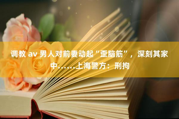 调教 av 男人对前妻动起“歪脑筋”，深刻其家中……上海警方：刑拘