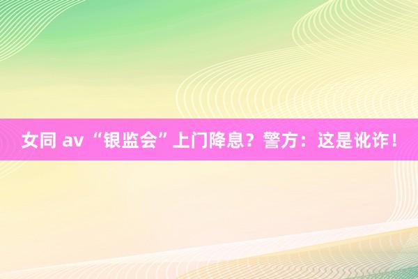 女同 av “银监会”上门降息？警方：这是讹诈！