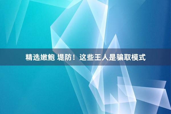 精选嫩鲍 堤防！这些王人是骗取模式