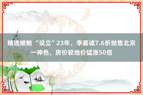 精选嫩鲍 “设立”23年，李嘉诚7.6折抛售北京一神色，房价较地价猛涨50倍