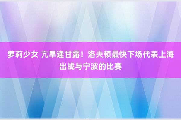 萝莉少女 亢旱逢甘露！洛夫顿最快下场代表上海出战与宁波的比赛