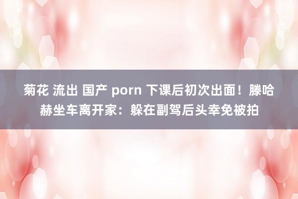 菊花 流出 国产 porn 下课后初次出面！滕哈赫坐车离开家：躲在副驾后头幸免被拍