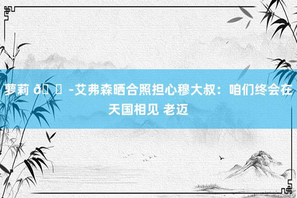 萝莉 😭艾弗森晒合照担心穆大叔：咱们终会在天国相见 老迈