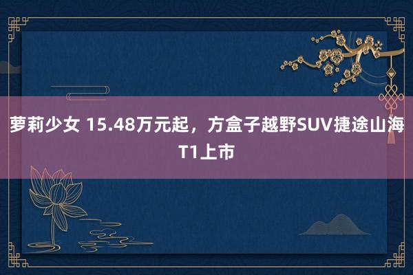 萝莉少女 15.48万元起，方盒子越野SUV捷途山海T1上市