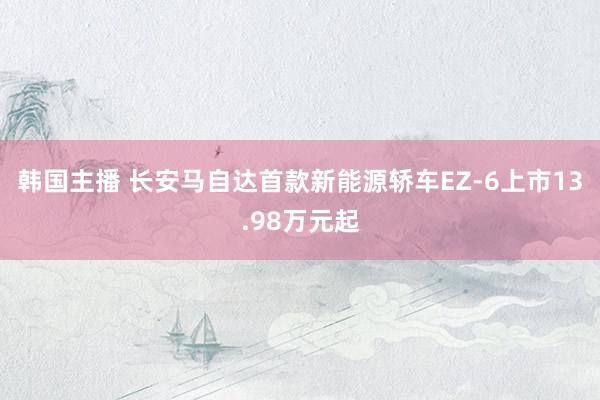 韩国主播 长安马自达首款新能源轿车EZ-6上市13.98万元起