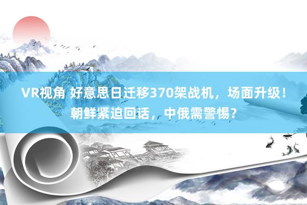 VR视角 好意思日迁移370架战机，场面升级！朝鲜紧迫回话，中俄需警惕？