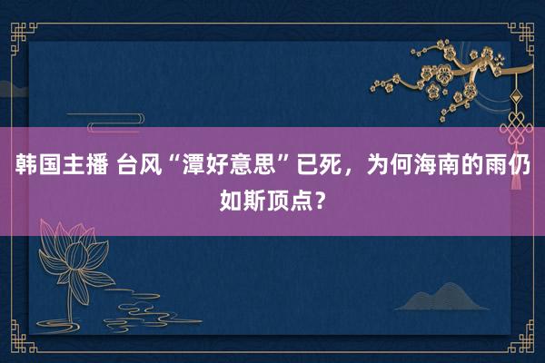 韩国主播 台风“潭好意思”已死，为何海南的雨仍如斯顶点？