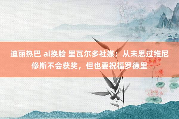 迪丽热巴 ai换脸 里瓦尔多社媒：从未思过维尼修斯不会获奖，但也要祝福罗德里