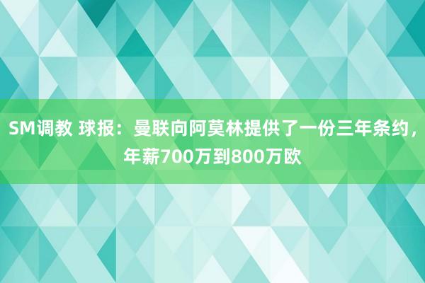 SM调教 球报：曼联向阿莫林提供了一份三年条约，年薪700万到800万欧