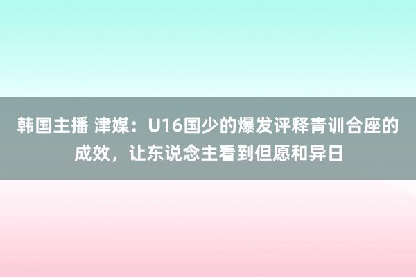 韩国主播 津媒：U16国少的爆发评释青训合座的成效，让东说念主看到但愿和异日