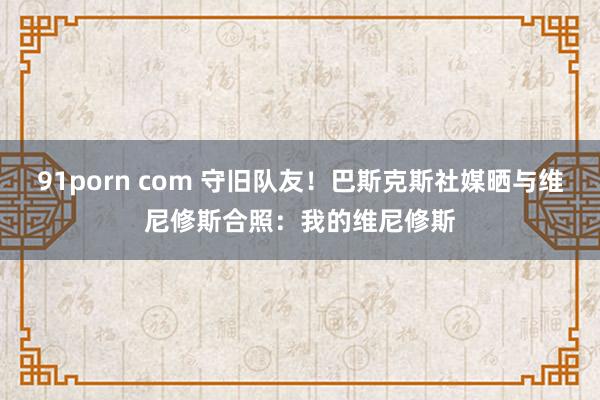 91porn com 守旧队友！巴斯克斯社媒晒与维尼修斯合照：我的维尼修斯