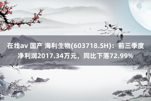 在线av 国产 海利生物(603718.SH)：前三季度净利润2017.34万元，同比下落72.99%