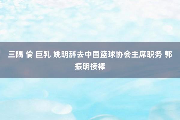 三隅 倫 巨乳 姚明辞去中国篮球协会主席职务 郭振明接棒