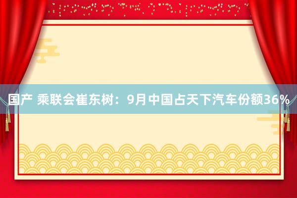 国产 乘联会崔东树：9月中国占天下汽车份额36%