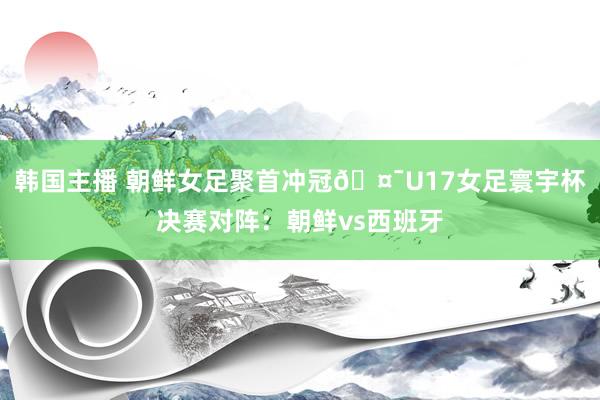 韩国主播 朝鲜女足聚首冲冠🤯U17女足寰宇杯决赛对阵：朝鲜vs西班牙