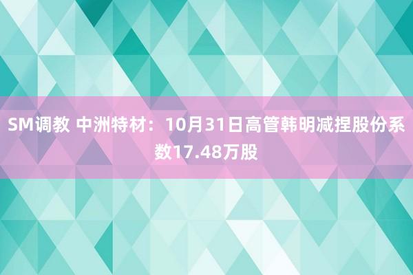 SM调教 中洲特材：10月31日高管韩明减捏股份系数17.48万股