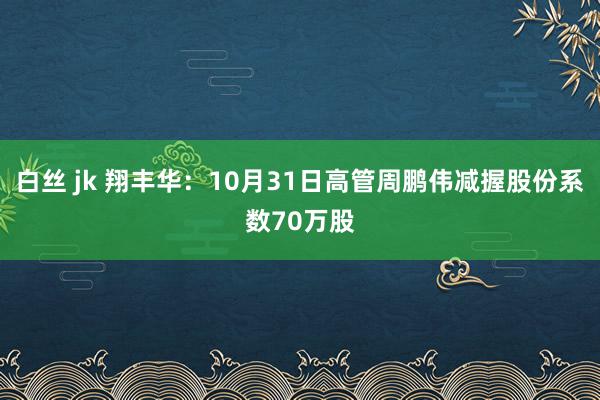 白丝 jk 翔丰华：10月31日高管周鹏伟减握股份系数70万股