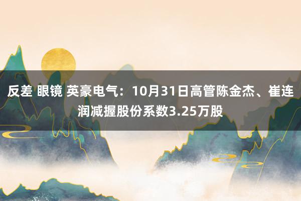 反差 眼镜 英豪电气：10月31日高管陈金杰、崔连润减握股份系数3.25万股