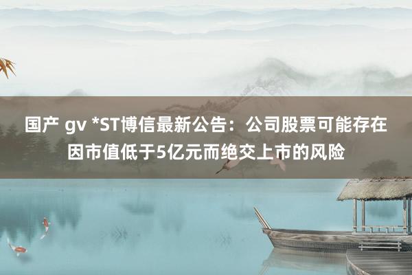 国产 gv *ST博信最新公告：公司股票可能存在因市值低于5亿元而绝交上市的风险