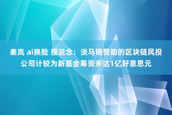 秦岚 ai换脸 报说念：淡马锡赞助的区块链风投公司计较为新基金筹资多达1亿好意思元