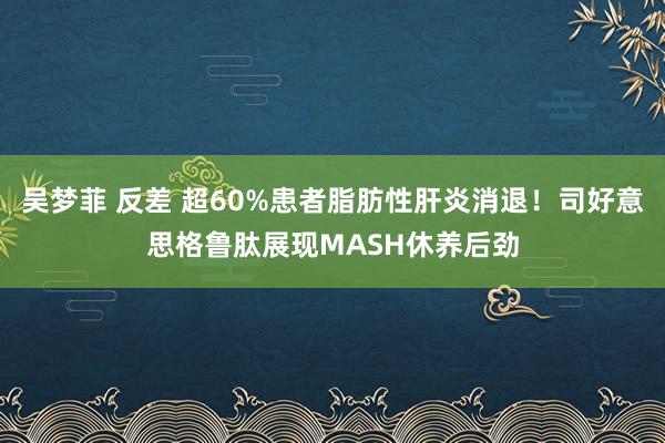 吴梦菲 反差 超60%患者脂肪性肝炎消退！司好意思格鲁肽展现MASH休养后劲