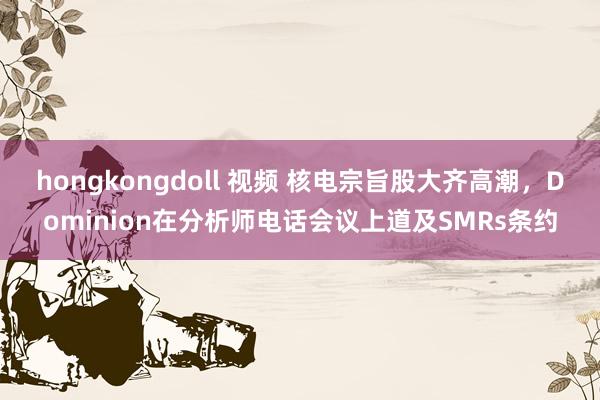 hongkongdoll 视频 核电宗旨股大齐高潮，Dominion在分析师电话会议上道及SMRs条约