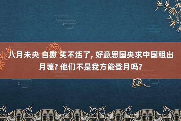 八月未央 自慰 笑不活了, 好意思国央求中国租出月壤? 他们不是我方能登月吗?