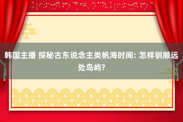 韩国主播 探秘古东说念主类帆海时间: 怎样驯顺远处岛屿?