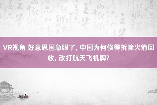 VR视角 好意思国急眼了, 中国为何倏得拆除火箭回收, 改打航天飞机牌?