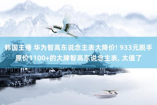 韩国主播 华为智高东说念主表大降价! 933元脱手原价1100+的大牌智高东说念主表, 太值了