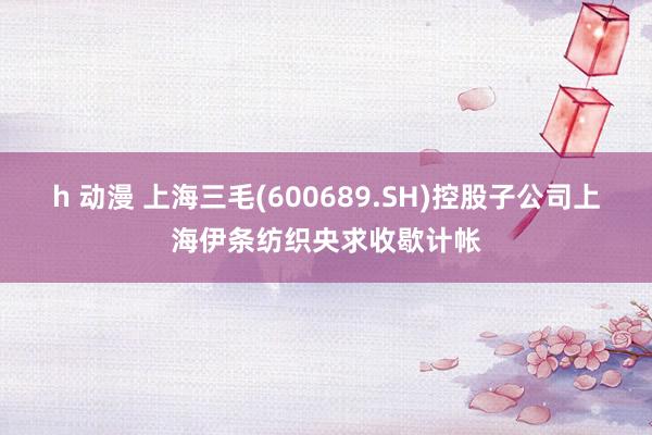 h 动漫 上海三毛(600689.SH)控股子公司上海伊条纺织央求收歇计帐