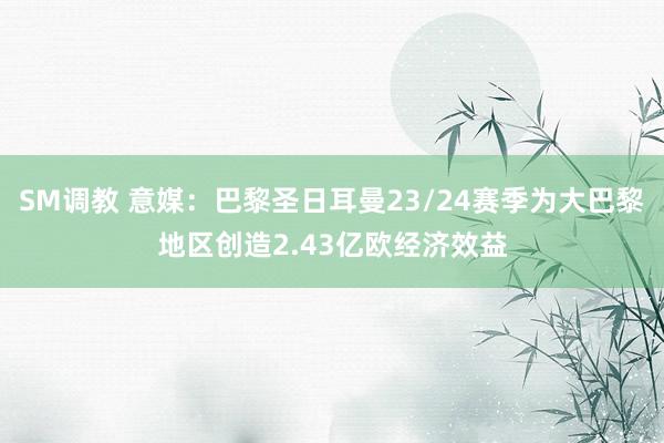 SM调教 意媒：巴黎圣日耳曼23/24赛季为大巴黎地区创造2.43亿欧经济效益