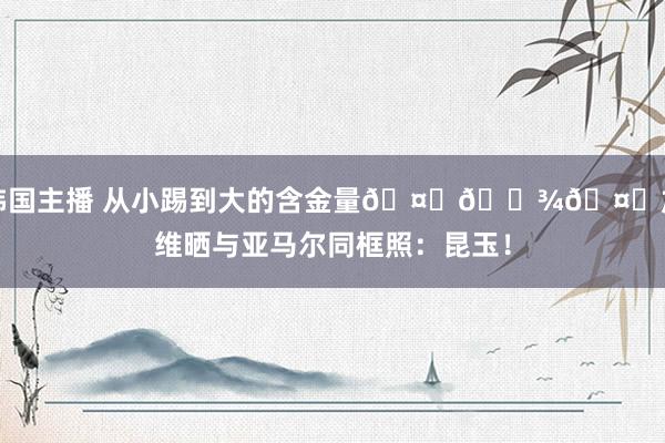 韩国主播 从小踢到大的含金量🤜🏾🤛加维晒与亚马尔同框照：昆玉！