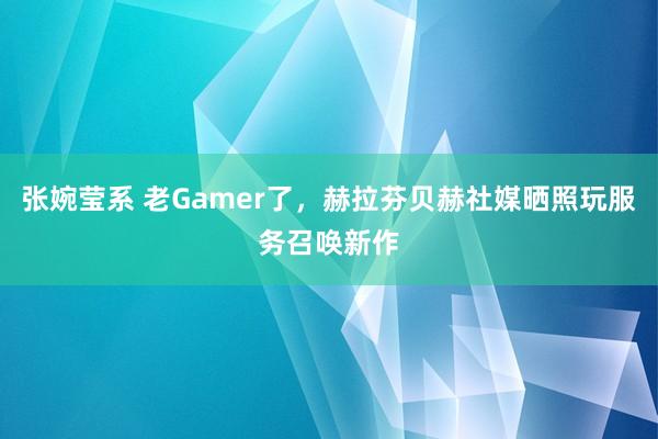 张婉莹系 老Gamer了，赫拉芬贝赫社媒晒照玩服务召唤新作