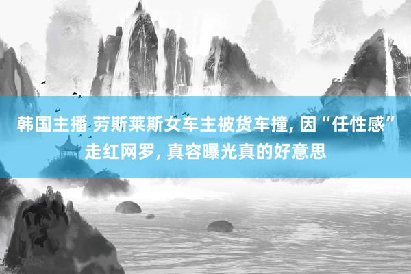 韩国主播 劳斯莱斯女车主被货车撞, 因“任性感”走红网罗, 真容曝光真的好意思