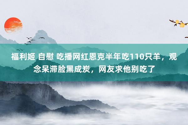 福利姬 自慰 吃播网红恩克半年吃110只羊，观念呆滞脸黑成炭，网友求他别吃了