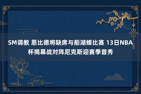 SM调教 恩比德将缺席与船湖蜂比赛 13日NBA杯揭幕战对阵尼克斯迎赛季首秀