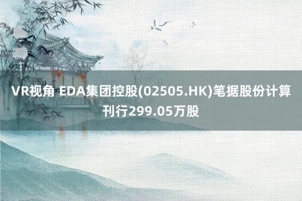 VR视角 EDA集团控股(02505.HK)笔据股份计算刊行299.05万股