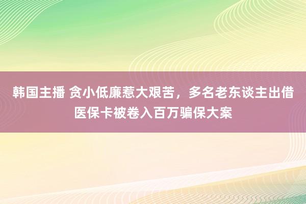 韩国主播 贪小低廉惹大艰苦，多名老东谈主出借医保卡被卷入百万骗保大案